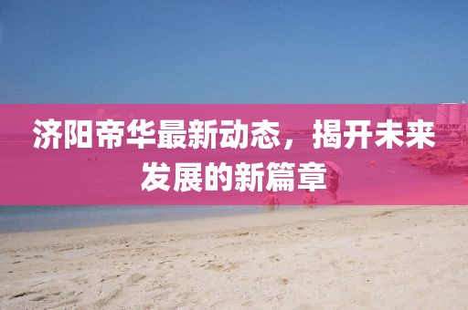 濟(jì)陽帝華最新動(dòng)態(tài)，揭開未來發(fā)展的新篇章