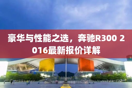 豪華與性能之選，奔馳R300 2016最新報(bào)價(jià)詳解