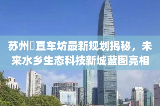 蘇州甪直車坊最新規(guī)劃揭秘，未來水鄉(xiāng)生態(tài)科技新城藍(lán)圖亮相