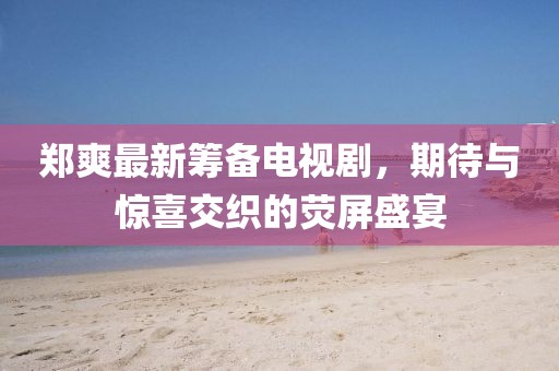 鄭爽最新籌備電視劇，期待與驚喜交織的熒屏盛宴
