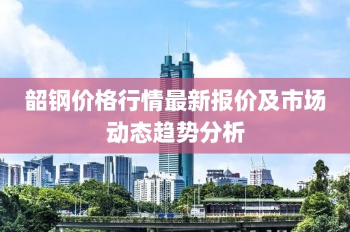 韶鋼價格行情最新報價及市場動態(tài)趨勢分析