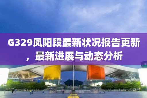 G329鳳陽(yáng)段最新?tīng)顩r報(bào)告更新，最新進(jìn)展與動(dòng)態(tài)分析