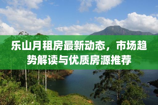 樂山月租房最新動(dòng)態(tài)，市場(chǎng)趨勢(shì)解讀與優(yōu)質(zhì)房源推薦