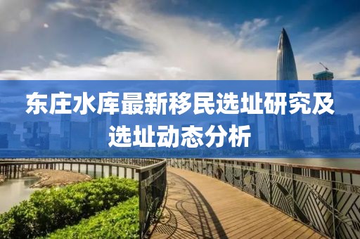 東莊水庫最新移民選址研究及選址動(dòng)態(tài)分析