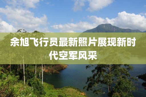 余旭飛行員最新照片展現(xiàn)新時代空軍風采