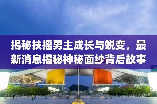 揭秘扶搖男主成長與蛻變，最新消息揭秘神秘面紗背后故事