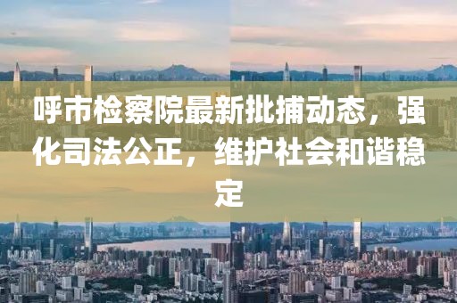 呼市檢察院最新批捕動(dòng)態(tài)，強(qiáng)化司法公正，維護(hù)社會(huì)和諧穩(wěn)定