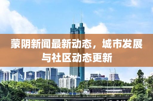 蒙陰新聞最新動態(tài)，城市發(fā)展與社區(qū)動態(tài)更新