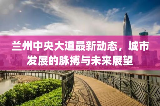 蘭州中央大道最新動(dòng)態(tài)，城市發(fā)展的脈搏與未來展望