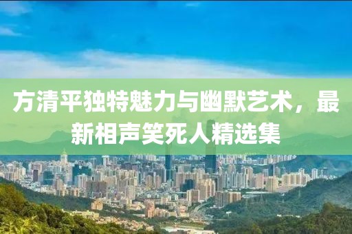 方清平獨(dú)特魅力與幽默藝術(shù)，最新相聲笑死人精選集