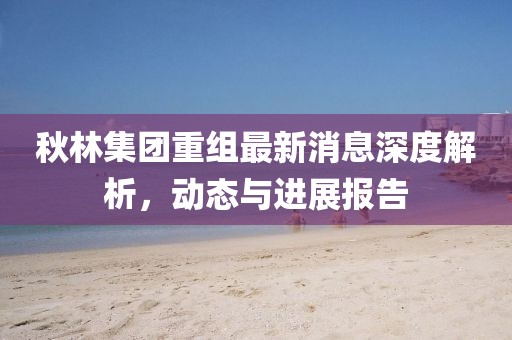 秋林集團(tuán)重組最新消息深度解析，動態(tài)與進(jìn)展報告