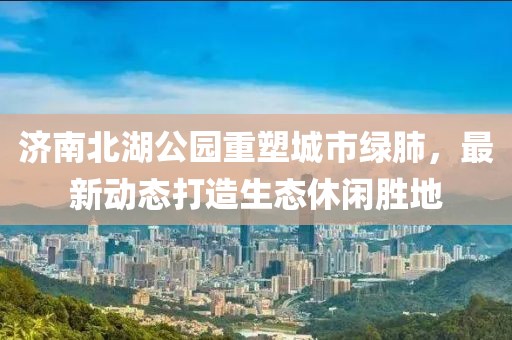 濟(jì)南北湖公園重塑城市綠肺，最新動(dòng)態(tài)打造生態(tài)休閑勝地