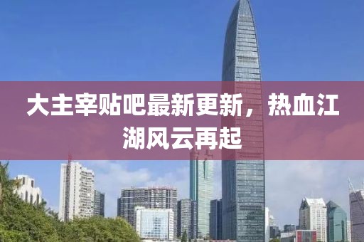 大主宰貼吧最新更新，熱血江湖風(fēng)云再起