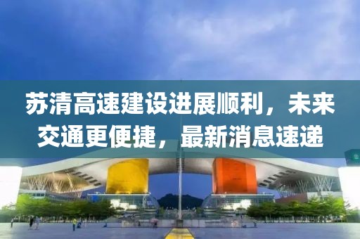 蘇清高速建設(shè)進(jìn)展順利，未來交通更便捷，最新消息速遞