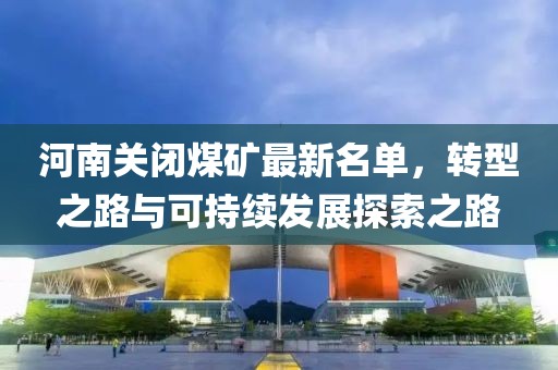 河南關(guān)閉煤礦最新名單，轉(zhuǎn)型之路與可持續(xù)發(fā)展探索之路