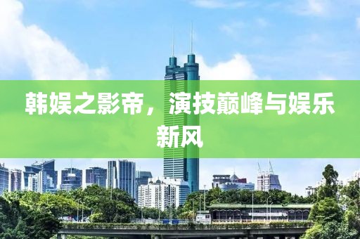 韓娛之影帝，演技巔峰與娛樂新風