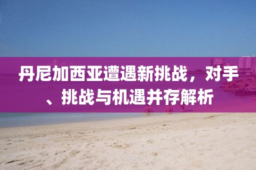丹尼加西亞遭遇新挑戰(zhàn)，對手、挑戰(zhàn)與機(jī)遇并存解析
