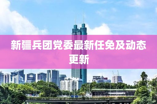 新疆兵團黨委最新任免及動態(tài)更新