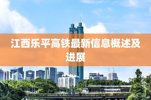 江西樂平高鐵最新信息概述及進(jìn)展