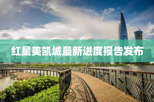紅星美凱城最新進度報告發(fā)布
