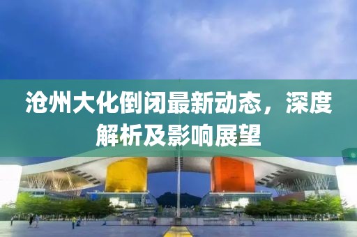 滄州大化倒閉最新動態(tài)，深度解析及影響展望