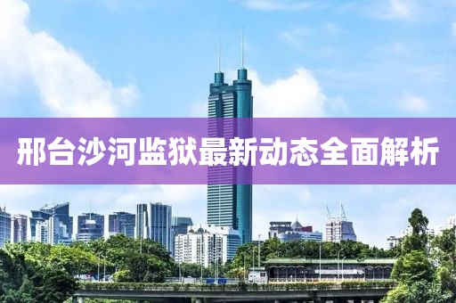 邢臺(tái)沙河監(jiān)獄最新動(dòng)態(tài)全面解析