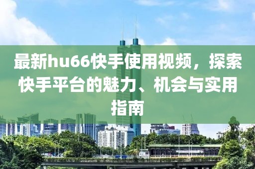 最新hu66快手使用視頻，探索快手平臺的魅力、機會與實用指南
