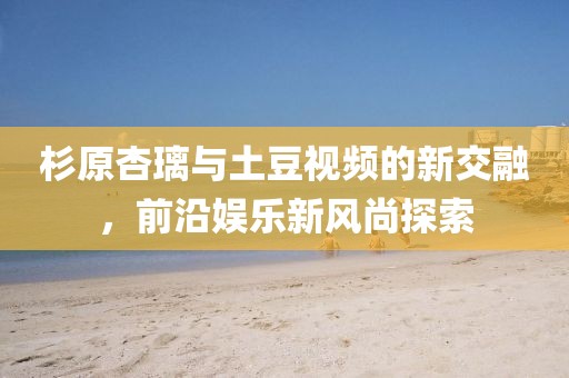 杉原杏璃與土豆視頻的新交融，前沿娛樂新風尚探索