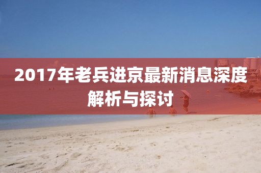 2017年老兵進(jìn)京最新消息深度解析與探討