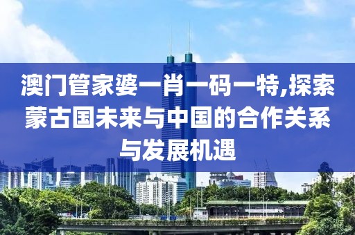 澳門(mén)管家婆一肖一碼一特,探索蒙古國(guó)未來(lái)與中國(guó)的合作關(guān)系與發(fā)展機(jī)遇