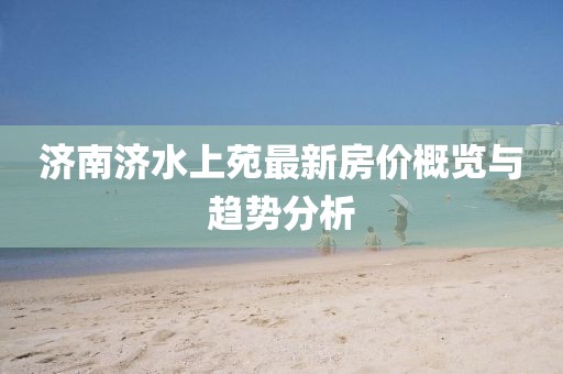 濟南濟水上苑最新房價概覽與趨勢分析