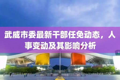 武威市委最新干部任免動態(tài)，人事變動及其影響分析