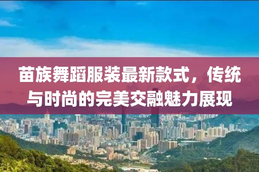 苗族舞蹈服裝最新款式，傳統(tǒng)與時尚的完美交融魅力展現(xiàn)