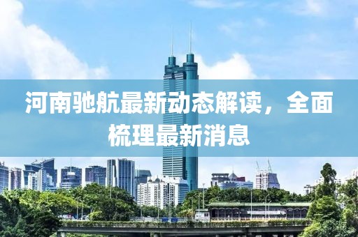 河南馳航最新動(dòng)態(tài)解讀，全面梳理最新消息