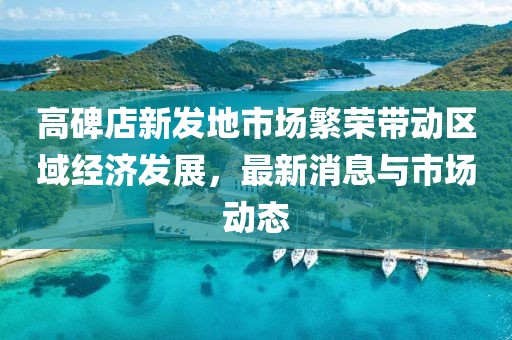 高碑店新發(fā)地市場繁榮帶動區(qū)域經(jīng)濟發(fā)展，最新消息與市場動態(tài)