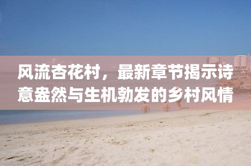 風(fēng)流杏花村，最新章節(jié)揭示詩(shī)意盎然與生機(jī)勃發(fā)的鄉(xiāng)村風(fēng)情