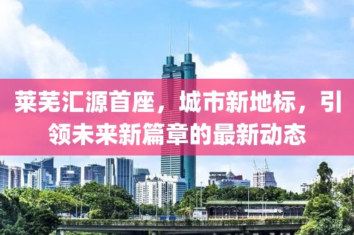 萊蕪匯源首座，城市新地標(biāo)，引領(lǐng)未來新篇章的最新動(dòng)態(tài)