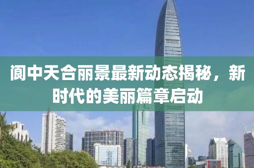 閬中天合麗景最新動(dòng)態(tài)揭秘，新時(shí)代的美麗篇章啟動(dòng)