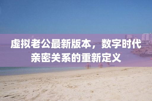 虛擬老公最新版本，數(shù)字時(shí)代親密關(guān)系的重新定義