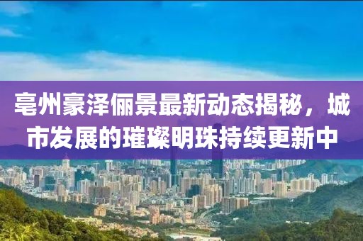亳州豪澤儷景最新動(dòng)態(tài)揭秘，城市發(fā)展的璀璨明珠持續(xù)更新中