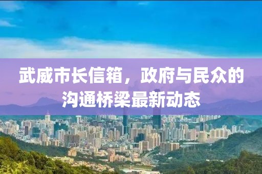 武威市長(zhǎng)信箱，政府與民眾的溝通橋梁最新動(dòng)態(tài)