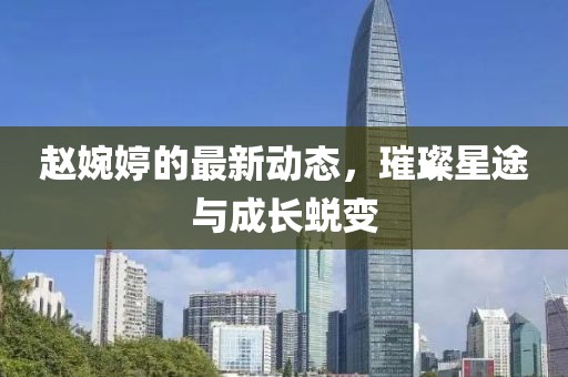 趙婉婷的最新動態(tài)，璀璨星途與成長蛻變