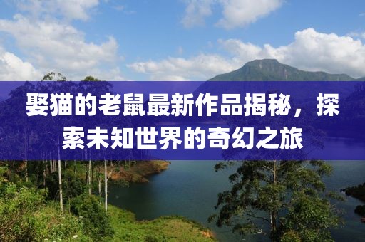 娶貓的老鼠最新作品揭秘，探索未知世界的奇幻之旅