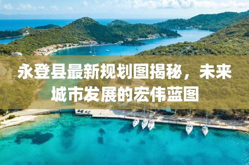 永登縣最新規(guī)劃圖揭秘，未來城市發(fā)展的宏偉藍(lán)圖