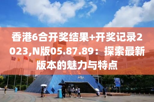 香港6合開獎結(jié)果+開獎記錄2023,N版05.87.89：探索最新版本的魅力與特點