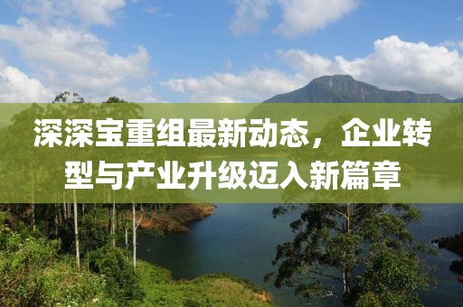 深深寶重組最新動(dòng)態(tài)，企業(yè)轉(zhuǎn)型與產(chǎn)業(yè)升級(jí)邁入新篇章