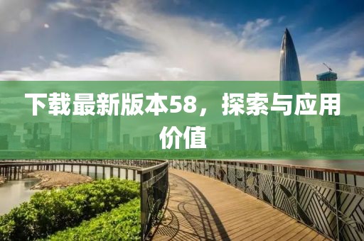 下載最新版本58，探索與應用價值