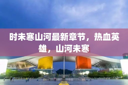 時未寒山河最新章節(jié)，熱血英雄，山河未寒