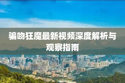 騙吻狂魔最新視頻深度解析與觀察指南
