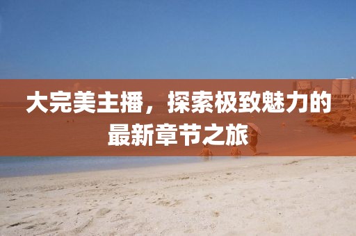 大完美主播，探索極致魅力的最新章節(jié)之旅